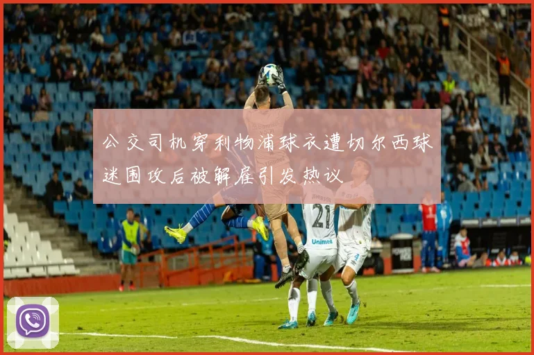 公交司机穿利物浦球衣遭切尔西球迷围攻后被解雇引发热议
