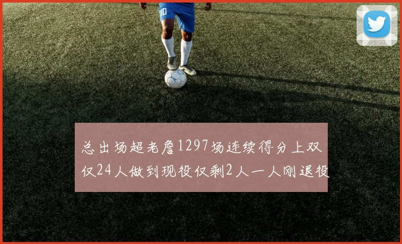 总出场超老詹1297场连续得分上双仅24人做到现役仅剩2人一人刚退役