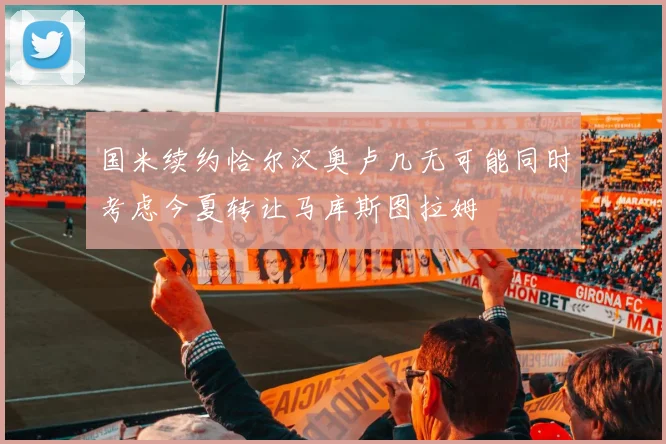 国米续约恰尔汉奥卢几无可能同时考虑今夏转让马库斯图拉姆