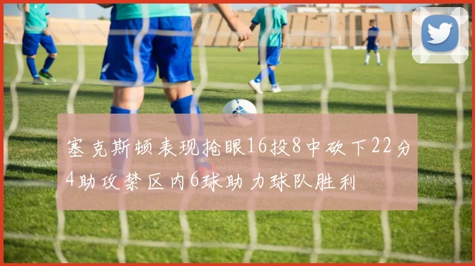 塞克斯顿表现抢眼16投8中砍下22分4助攻禁区内6球助力球队胜利