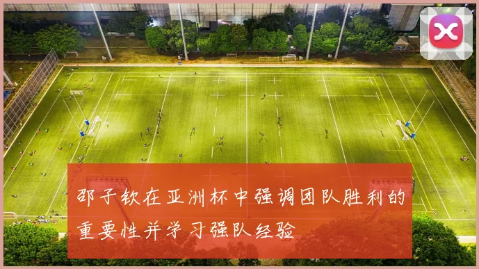 邵子钦在亚洲杯中强调团队胜利的重要性并学习强队经验