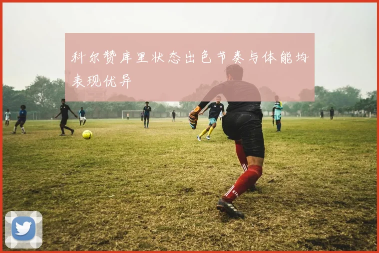 科尔赞库里状态出色节奏与体能均表现优异