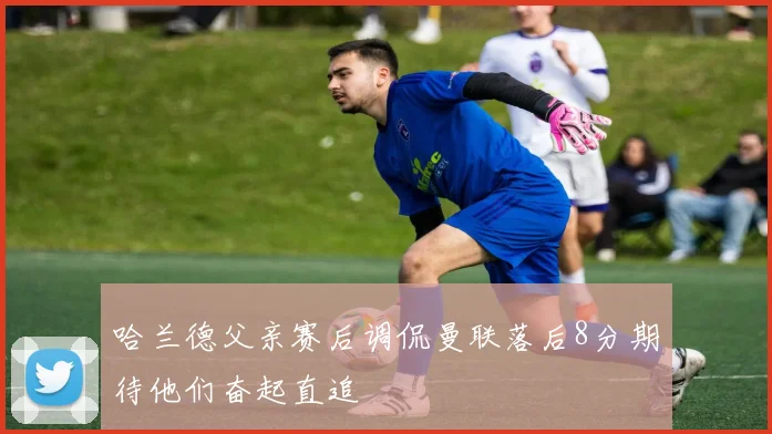哈兰德父亲赛后调侃曼联落后8分期待他们奋起直追