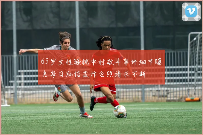 65岁女性骚扰中村敬斗事件细节曝光每日私信轰炸合照请求不断
