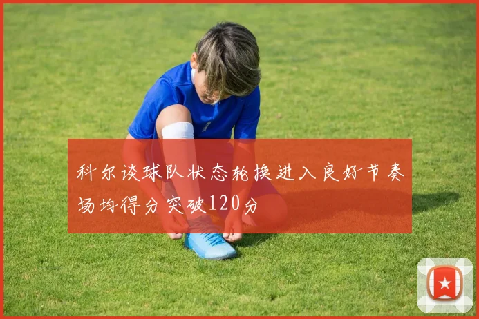 科尔谈球队状态轮换进入良好节奏场均得分突破120分