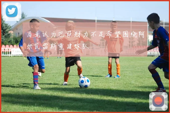 马竞认为巴萨财力不足希望围绕阿尔瓦雷斯重建球队