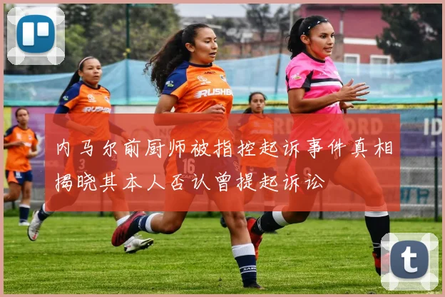 内马尔前厨师被指控起诉事件真相揭晓其本人否认曾提起诉讼