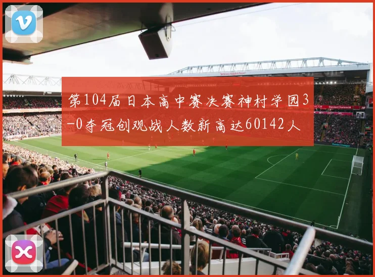 第104届日本高中赛决赛神村学园3-0夺冠创观战人数新高达60142人