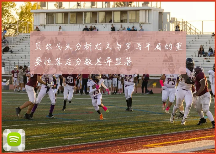 贝尔戈米分析尤文与罗马平局的重要性落后分数差异显著