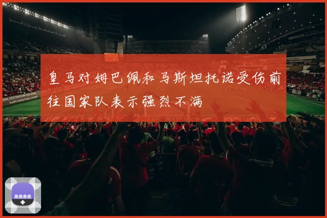 皇马对姆巴佩和马斯坦托诺受伤前往国家队表示强烈不满