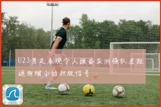 U23男足表现令人振奋亚洲强队差距逐渐缩小的积极信号