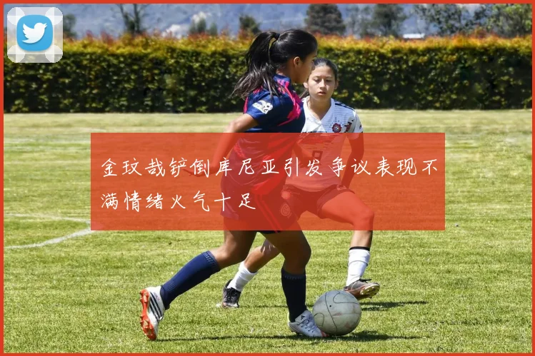 金玟哉铲倒库尼亚引发争议表现不满情绪火气十足