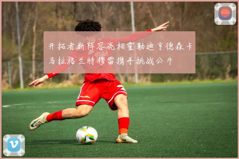 开拓者新阵容亮相霍勒迪亨德森卡马拉格兰特穆雷携手挑战公牛
