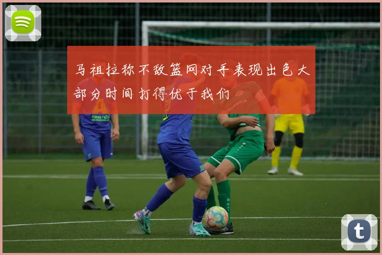 马祖拉称不敌篮网对手表现出色大部分时间打得优于我们