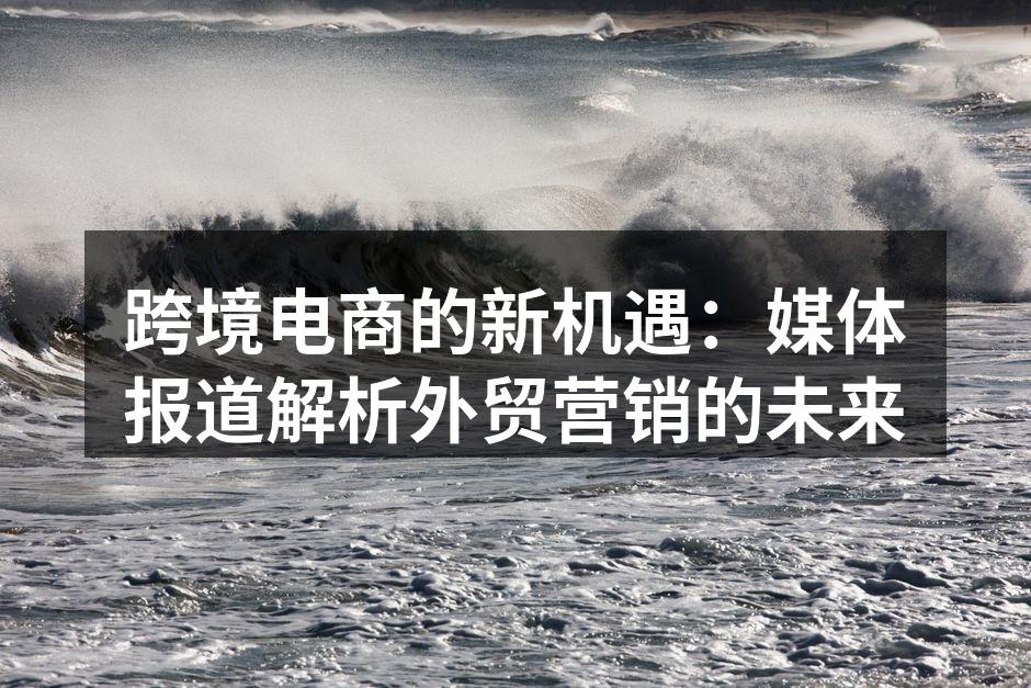 跨境电商的新机遇：媒体报道解析外贸营销的未来